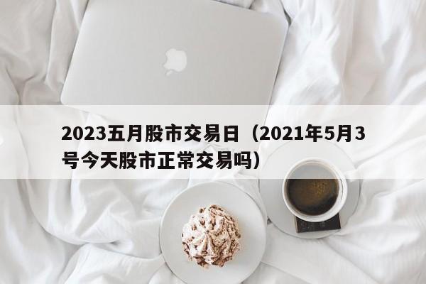 2023五月股市交易日（2021年5月3号今天股市正常交易吗）
