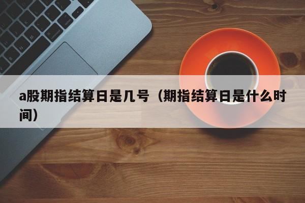 a股期指结算日是几号（期指结算日是什么时间）