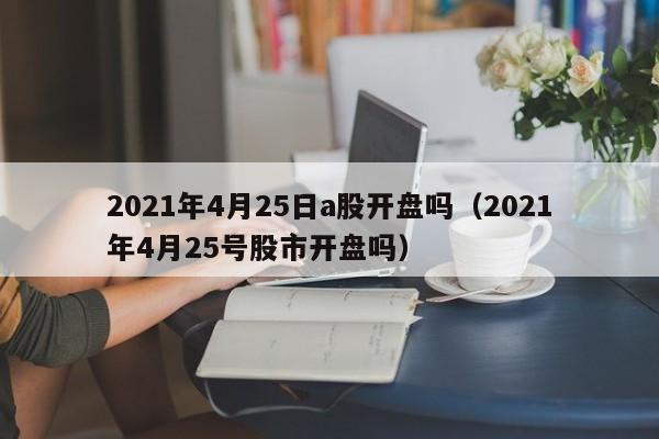 2021年4月25日a股开盘吗（2021年4月25号股市开盘吗）