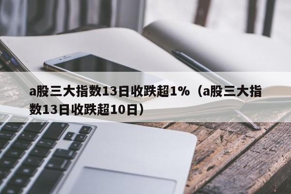 a股三大指数13日收跌超1%（a股三大指数13日收跌超10日）