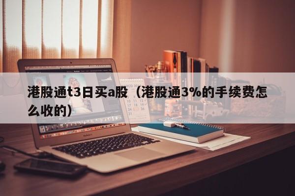 港股通t3日买a股（港股通3%的手续费怎么收的）