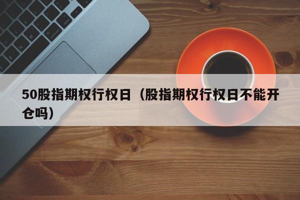 50股指期权行权日（股指期权行权日不能开仓吗）