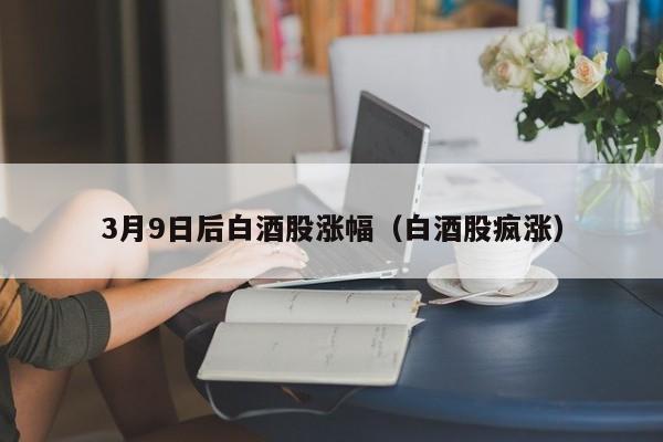 3月9日后白酒股涨幅（白酒股疯涨）