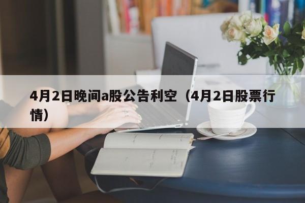 4月2日晚间a股公告利空（4月2日股票行情）
