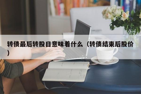 转债最后转股日意味着什么（转债结束后股价）