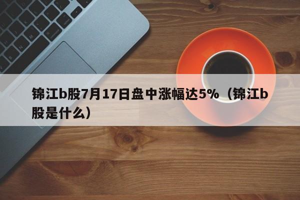 锦江b股7月17日盘中涨幅达5%（锦江b股是什么）