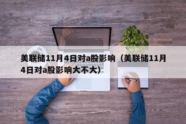 美联储11月4日对a股影响（美联储11月4日对a股影响大不大）