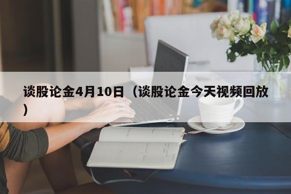 谈股论金4月10日（谈股论金今天视频回放）