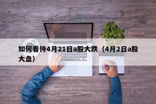 如何看待4月21日a股大跌（4月2日a股大盘）