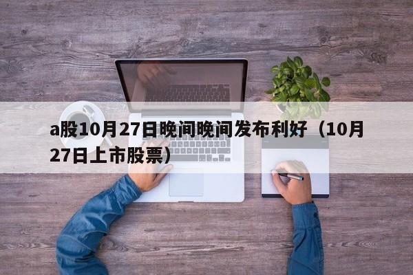 a股10月27日晚间晚间发布利好（10月27日上市股票）