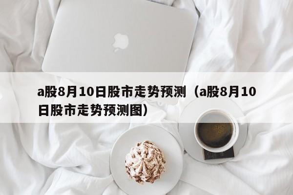 a股8月10日股市走势预测（a股8月10日股市走势预测图）