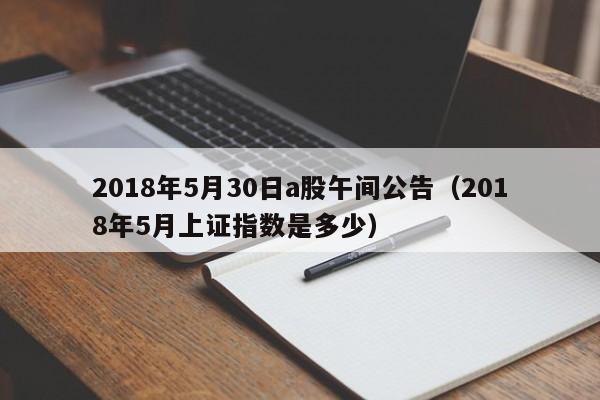 2018年5月30日a股午间公告（2018年5月上证指数是多少）