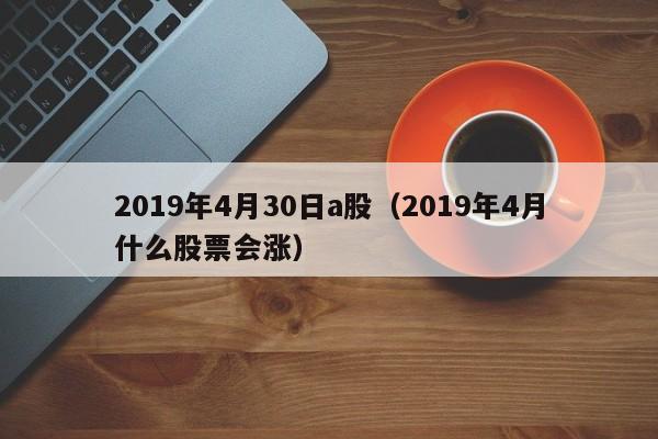 2019年4月30日a股（2019年4月什么股票会涨）