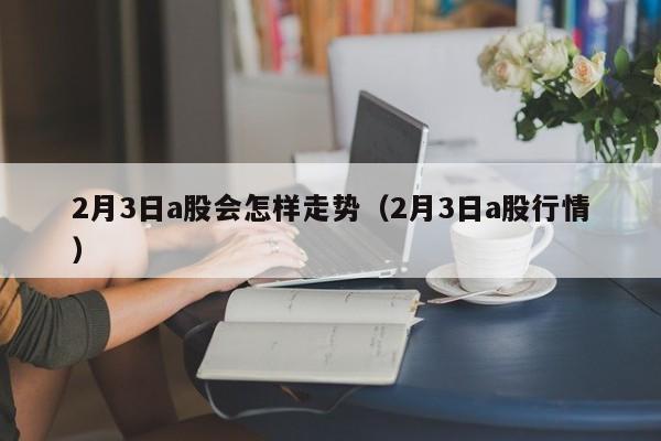 2月3日a股会怎样走势（2月3日a股行情）