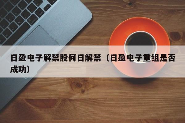 日盈电子解禁股何日解禁（日盈电子重组是否成功）
