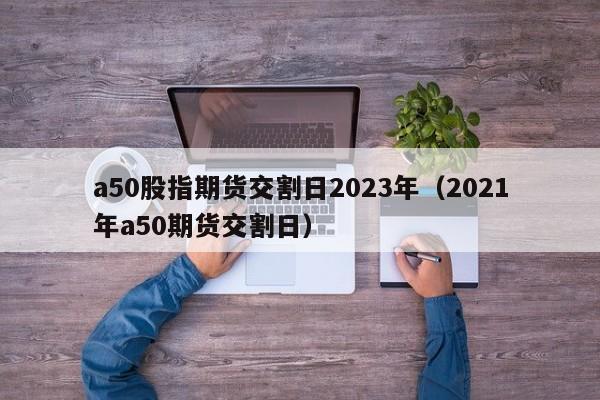 a50股指期货交割日2023年（2021年a50期货交割日）