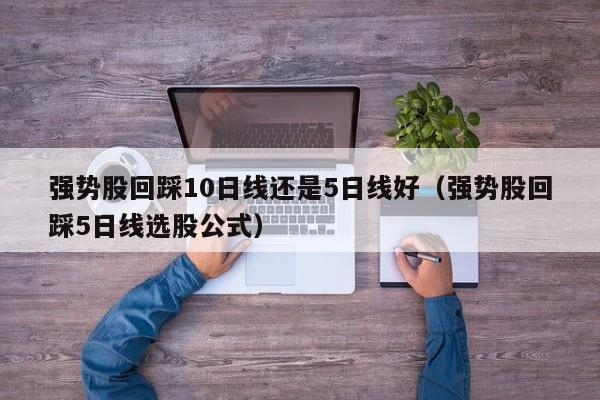 强势股回踩10日线还是5日线好（强势股回踩5日线选股公式）