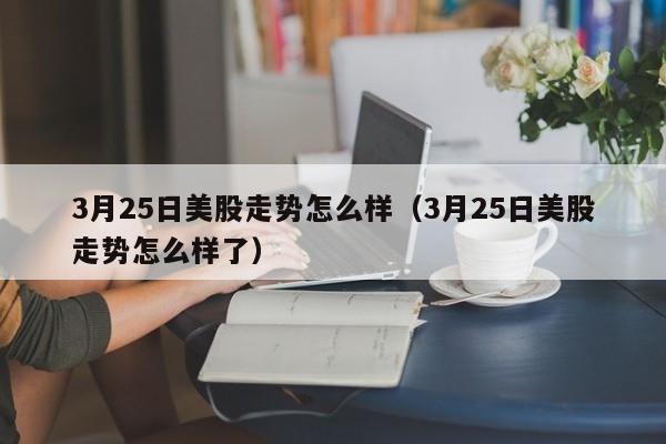 3月25日美股走势怎么样（3月25日美股走势怎么样了）