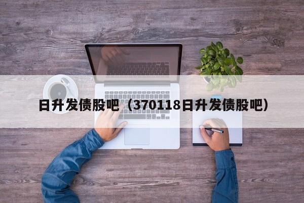 日升发债股吧（370118日升发债股吧）