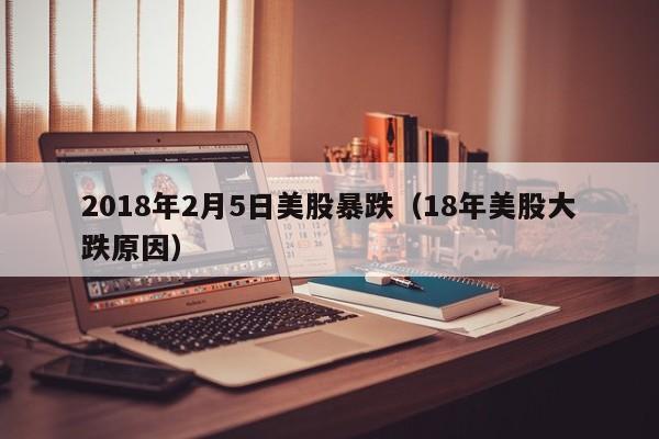 2018年2月5日美股暴跌（18年美股大跌原因）
