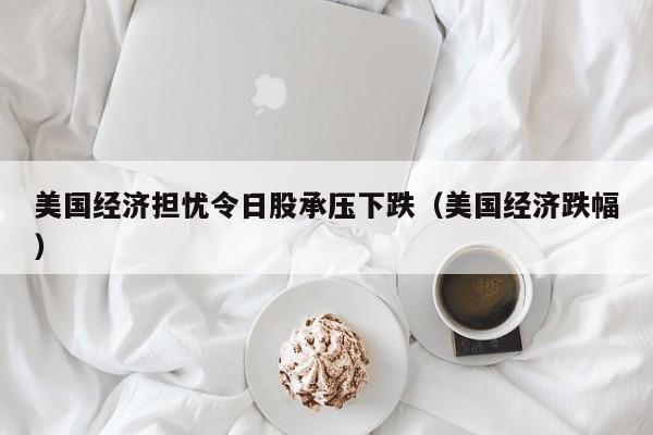 美国经济担忧令日股承压下跌（美国经济跌幅）