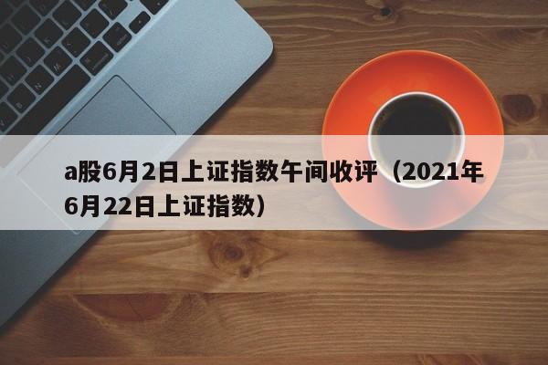 a股6月2日上证指数午间收评（2021年6月22日上证指数）