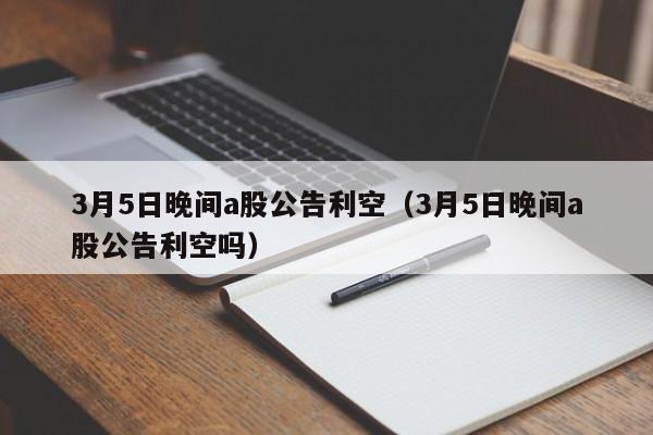 3月5日晚间a股公告利空（3月5日晚间a股公告利空吗）