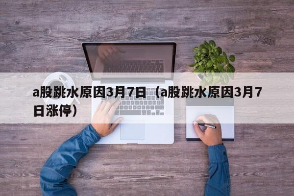 a股跳水原因3月7日（a股跳水原因3月7日涨停）