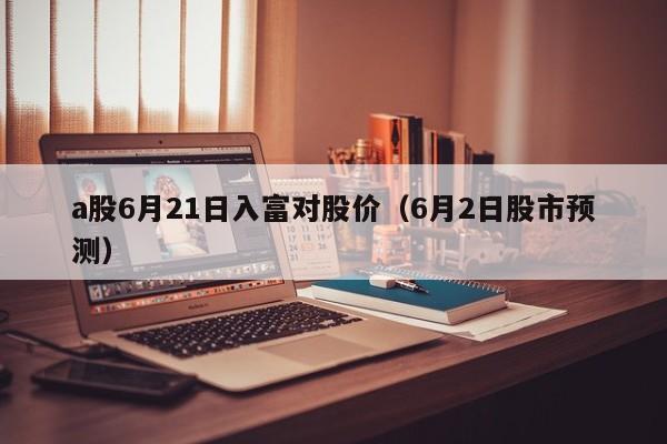 a股6月21日入富对股价（6月2日股市预测）