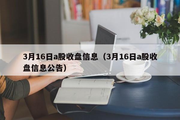 3月16日a股收盘信息（3月16日a股收盘信息公告）