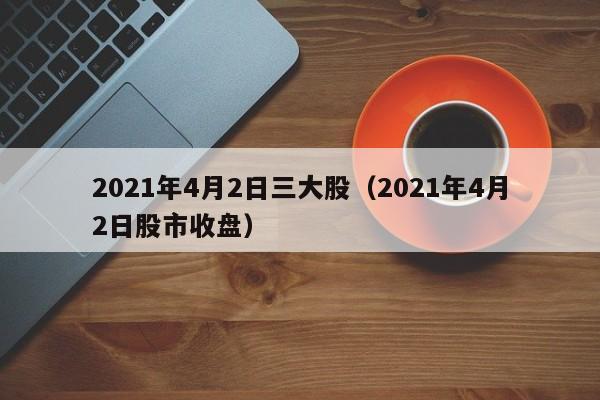 2021年4月2日三大股（2021年4月2日股市收盘）