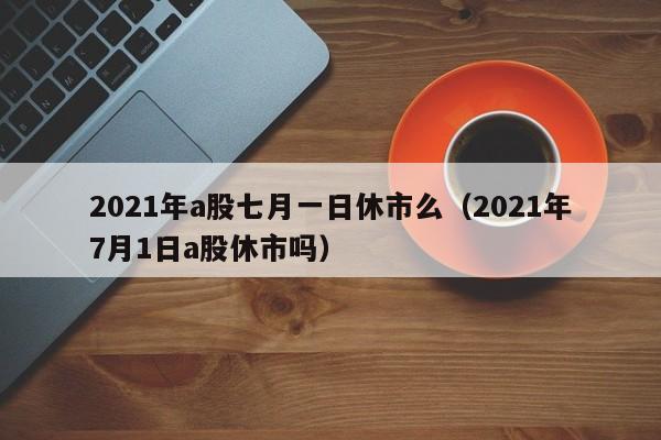 2021年a股七月一日休市么（2021年7月1日a股休市吗）