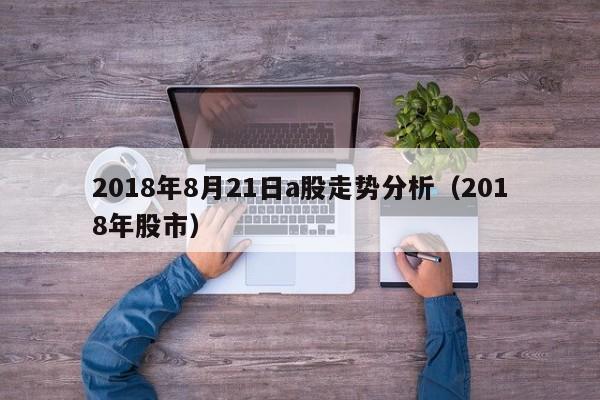2018年8月21日a股走势分析（2018年股市）