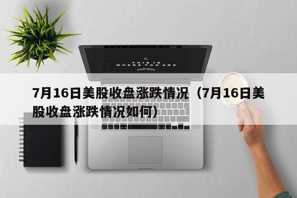 7月16日美股收盘涨跌情况（7月16日美股收盘涨跌情况如何）