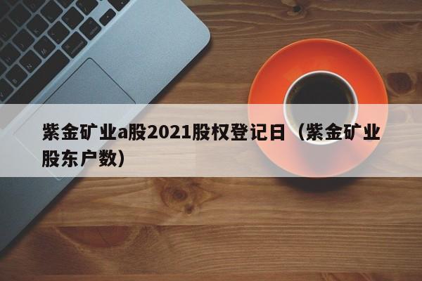 紫金矿业a股2021股权登记日（紫金矿业股东户数）