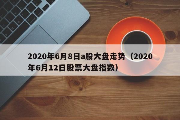 2020年6月8日a股大盘走势（2020年6月12日股票大盘指数）