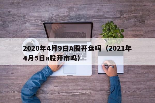 2020年4月9日A股开盘吗（2021年4月5日a股开市吗）