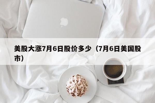 美股大涨7月6日股价多少（7月6日美国股市）