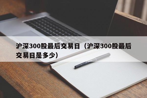 沪深300股最后交易日（沪深300股最后交易日是多少）