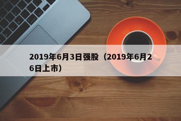 2019年6月3日强股（2019年6月26日上市）