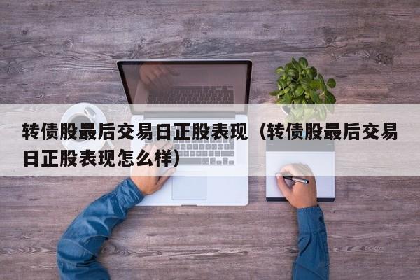 转债股最后交易日正股表现（转债股最后交易日正股表现怎么样）