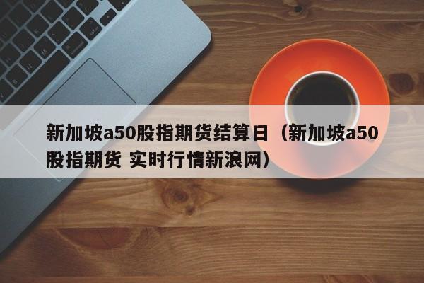 新加坡a50股指期货结算日（新加坡a50股指期货 实时行情新浪网）