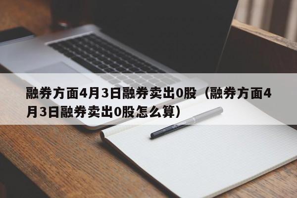 融券方面4月3日融券卖出0股（融券方面4月3日融券卖出0股怎么算）