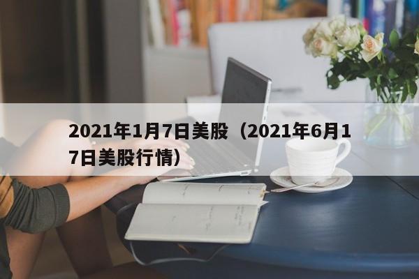 2021年1月7日美股（2021年6月17日美股行情）