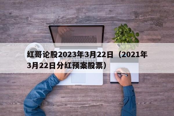 红哥论股2023年3月22日（2021年3月22日分红预案股票）