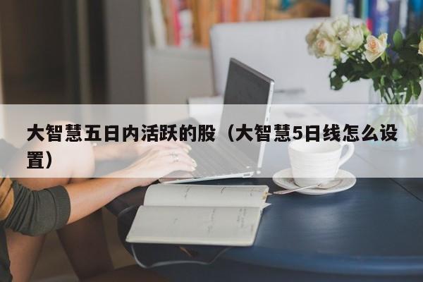 大智慧五日内活跃的股（大智慧5日线怎么设置）