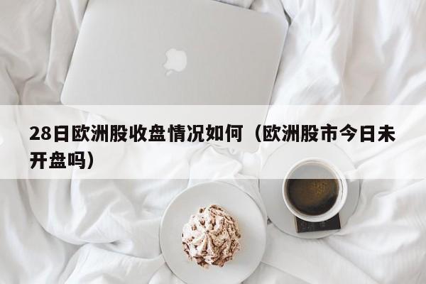 28日欧洲股收盘情况如何（欧洲股市今日未开盘吗）