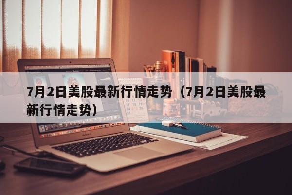 7月2日美股最新行情走势（7月2日美股最新行情走势）
