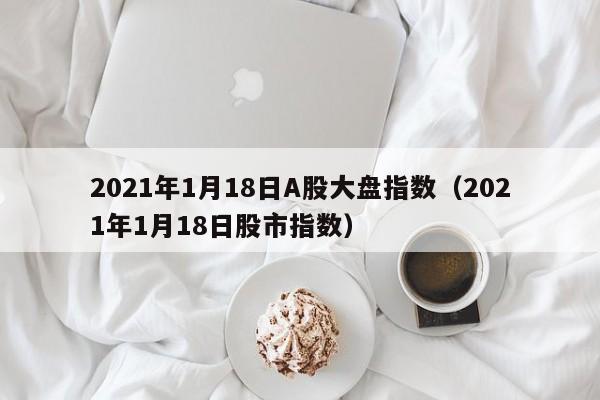 2021年1月18日A股大盘指数（2021年1月18日股市指数）