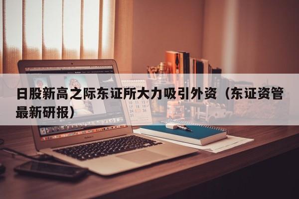 日股新高之际东证所大力吸引外资（东证资管最新研报）